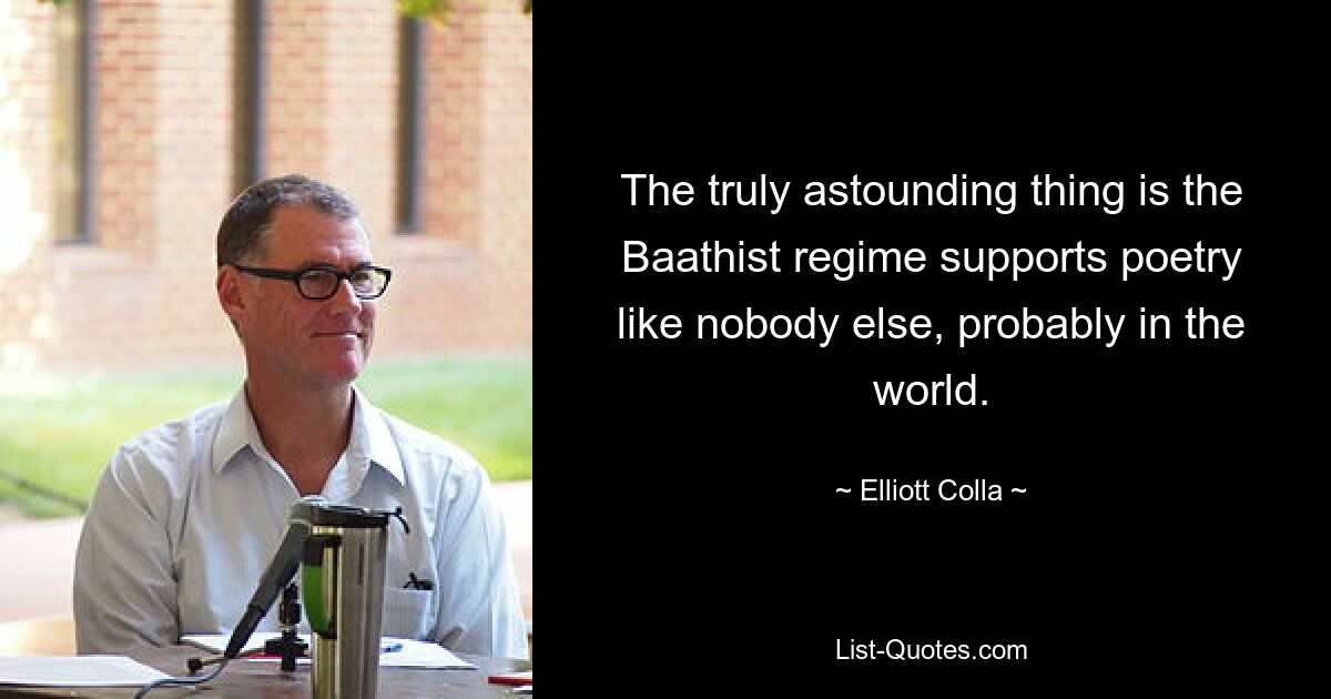 The truly astounding thing is the Baathist regime supports poetry like nobody else, probably in the world. — © Elliott Colla