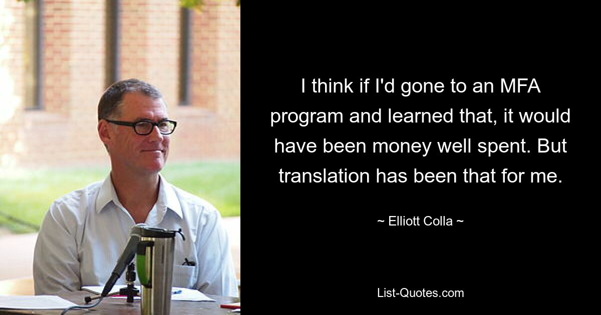 I think if I'd gone to an MFA program and learned that, it would have been money well spent. But translation has been that for me. — © Elliott Colla