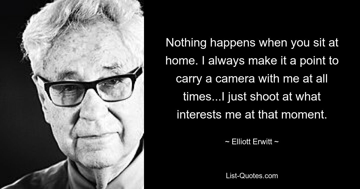 Nothing happens when you sit at home. I always make it a point to carry a camera with me at all times...I just shoot at what interests me at that moment. — © Elliott Erwitt