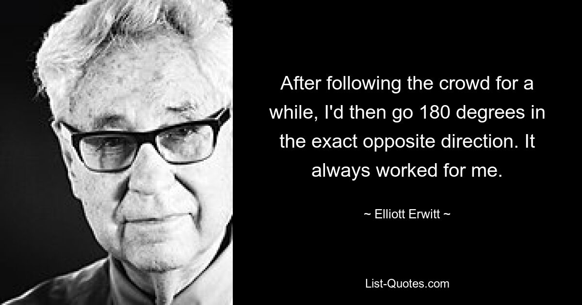 After following the crowd for a while, I'd then go 180 degrees in the exact opposite direction. It always worked for me. — © Elliott Erwitt