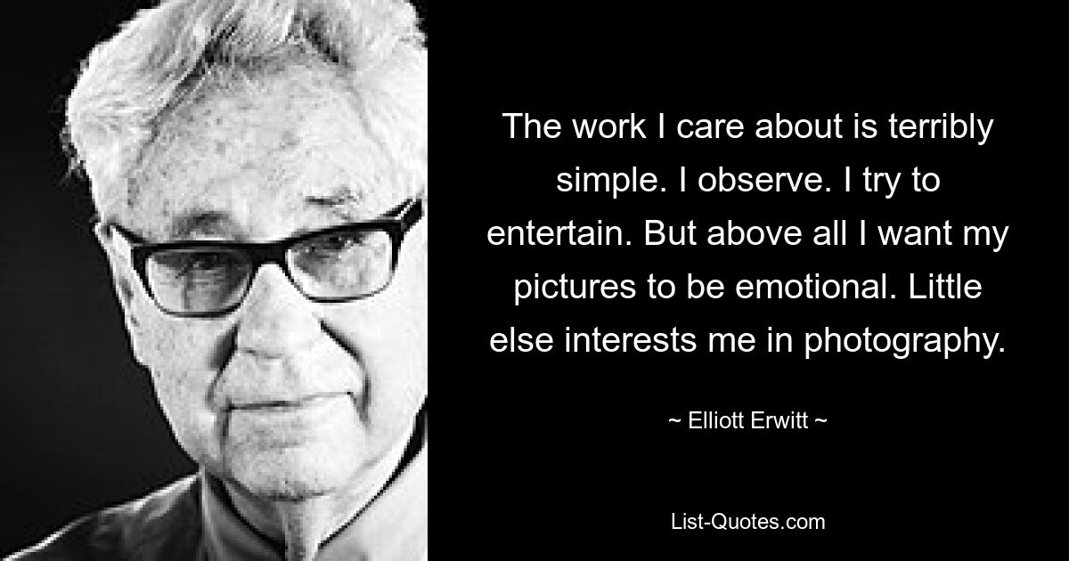 The work I care about is terribly simple. I observe. I try to entertain. But above all I want my pictures to be emotional. Little else interests me in photography. — © Elliott Erwitt