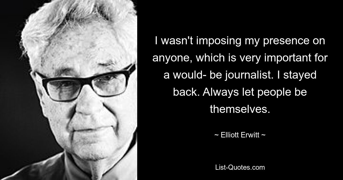 I wasn't imposing my presence on anyone, which is very important for a would- be journalist. I stayed back. Always let people be themselves. — © Elliott Erwitt