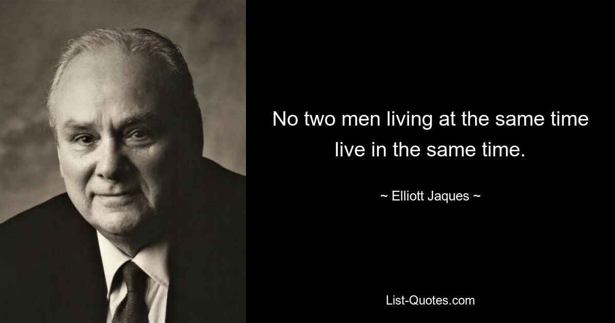 No two men living at the same time live in the same time. — © Elliott Jaques