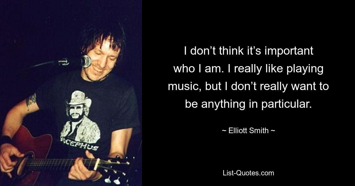 I don’t think it’s important who I am. I really like playing music, but I don’t really want to be anything in particular. — © Elliott Smith