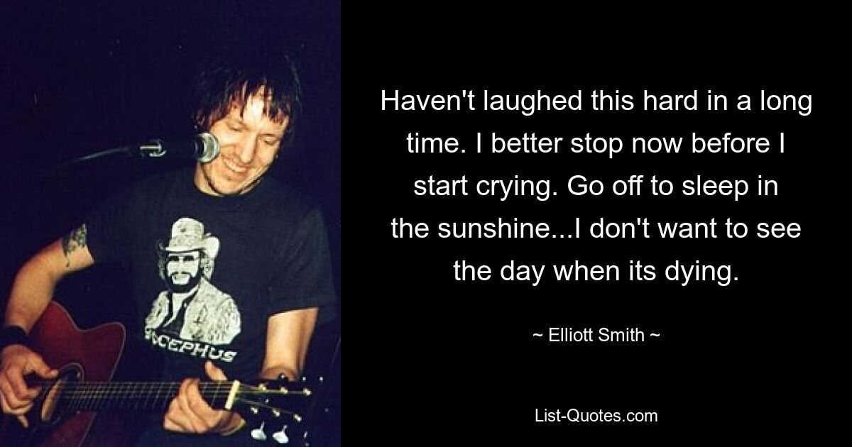 Haven't laughed this hard in a long time. I better stop now before I start crying. Go off to sleep in the sunshine...I don't want to see the day when its dying. — © Elliott Smith