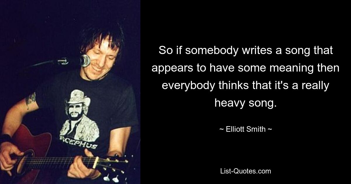 So if somebody writes a song that appears to have some meaning then everybody thinks that it's a really heavy song. — © Elliott Smith