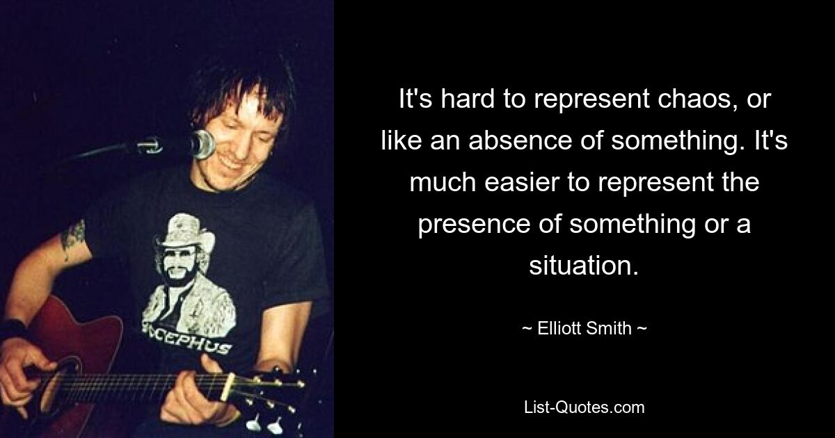 It's hard to represent chaos, or like an absence of something. It's much easier to represent the presence of something or a situation. — © Elliott Smith