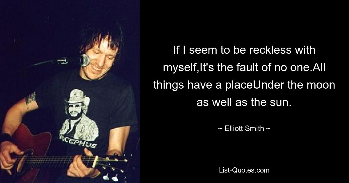 If I seem to be reckless with myself,It's the fault of no one.All things have a placeUnder the moon as well as the sun. — © Elliott Smith