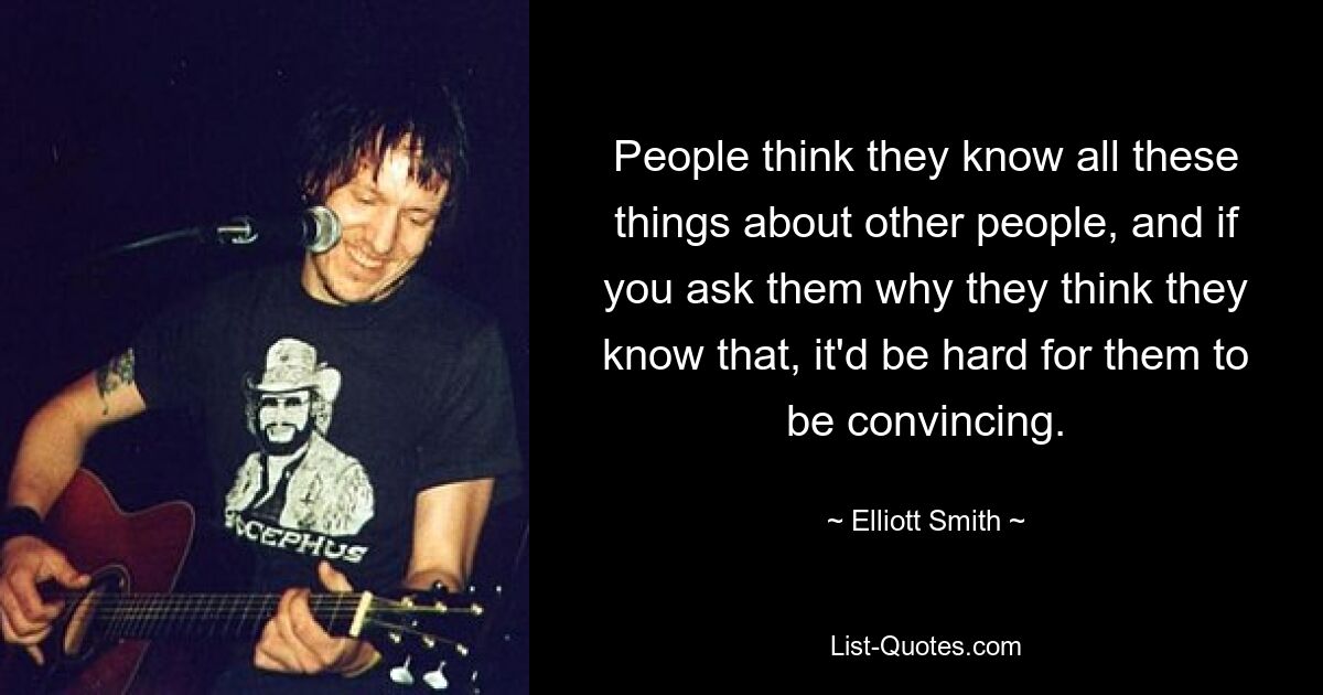 People think they know all these things about other people, and if you ask them why they think they know that, it'd be hard for them to be convincing. — © Elliott Smith