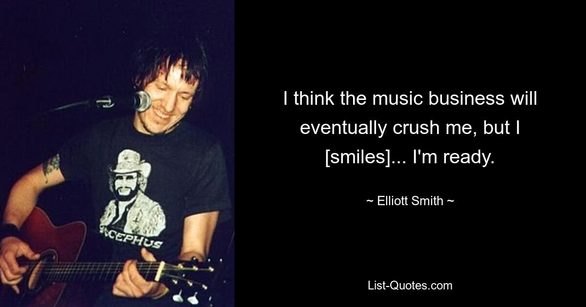 I think the music business will eventually crush me, but I [smiles]... I'm ready. — © Elliott Smith