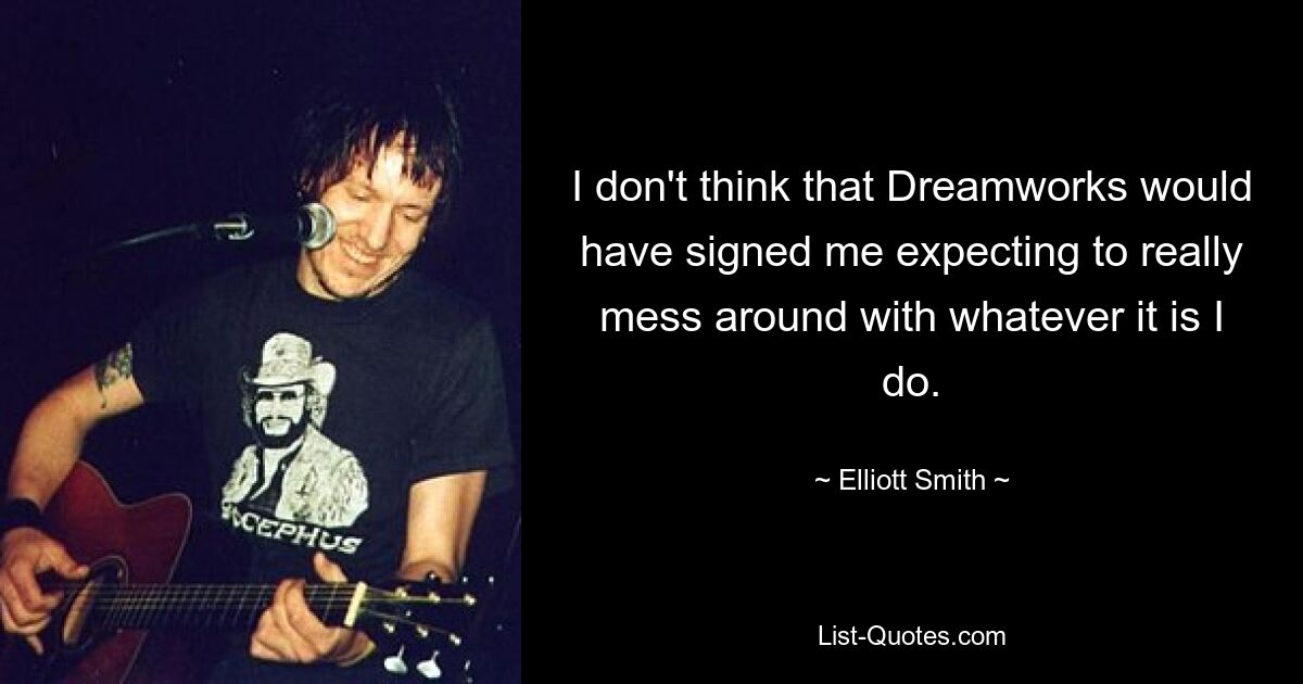 I don't think that Dreamworks would have signed me expecting to really mess around with whatever it is I do. — © Elliott Smith