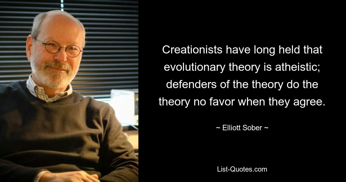 Creationists have long held that evolutionary theory is atheistic; defenders of the theory do the theory no favor when they agree. — © Elliott Sober