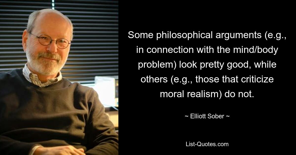 Some philosophical arguments (e.g., in connection with the mind/body problem) look pretty good, while others (e.g., those that criticize moral realism) do not. — © Elliott Sober