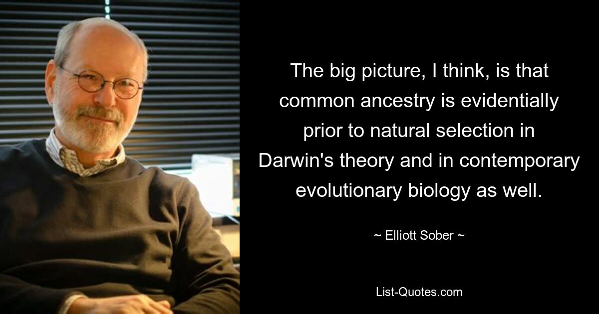 The big picture, I think, is that common ancestry is evidentially prior to natural selection in Darwin's theory and in contemporary evolutionary biology as well. — © Elliott Sober