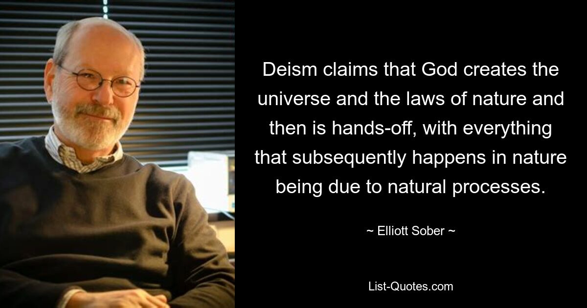 Deism claims that God creates the universe and the laws of nature and then is hands-off, with everything that subsequently happens in nature being due to natural processes. — © Elliott Sober