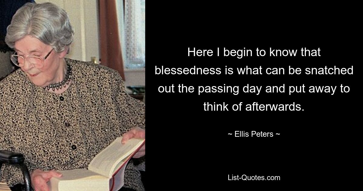 Here I begin to know that blessedness is what can be snatched out the passing day and put away to think of afterwards. — © Ellis Peters