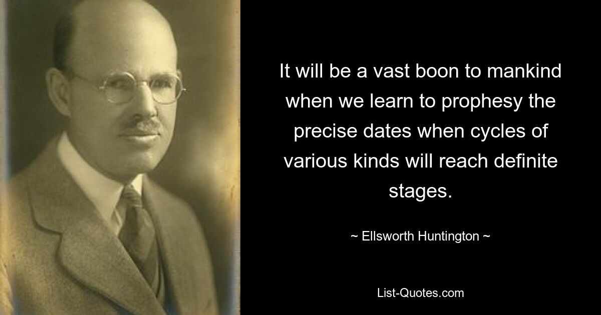 It will be a vast boon to mankind when we learn to prophesy the precise dates when cycles of various kinds will reach definite stages. — © Ellsworth Huntington