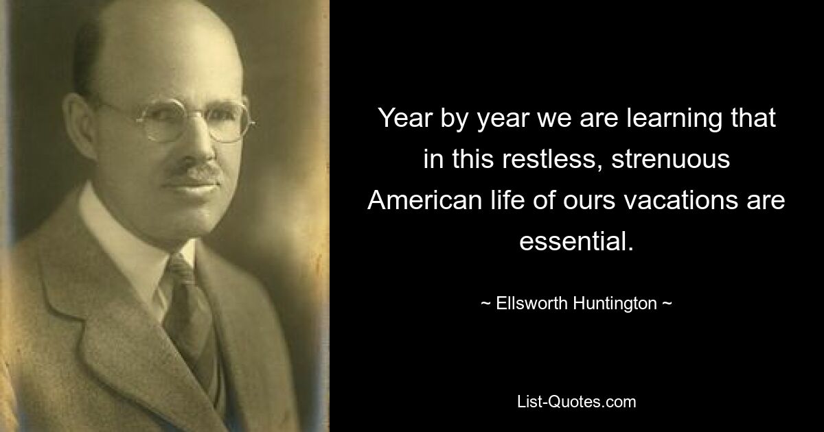 Year by year we are learning that in this restless, strenuous American life of ours vacations are essential. — © Ellsworth Huntington