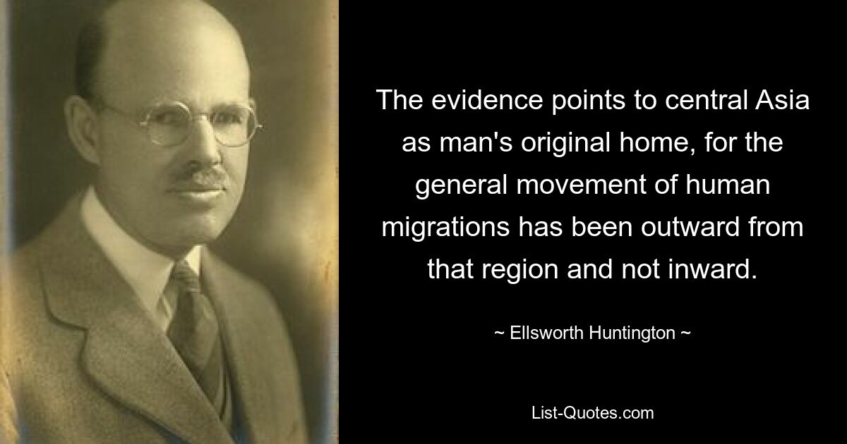 The evidence points to central Asia as man's original home, for the general movement of human migrations has been outward from that region and not inward. — © Ellsworth Huntington