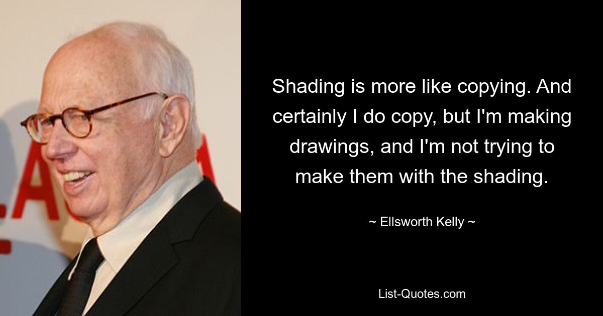 Shading is more like copying. And certainly I do copy, but I'm making drawings, and I'm not trying to make them with the shading. — © Ellsworth Kelly