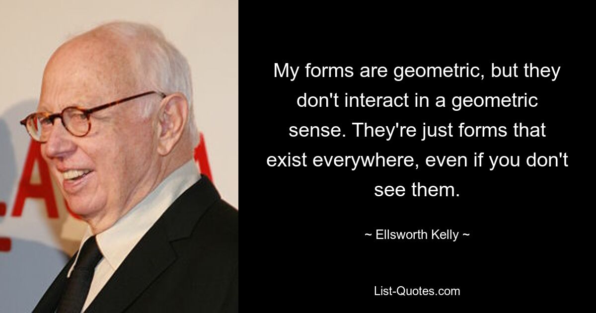 My forms are geometric, but they don't interact in a geometric sense. They're just forms that exist everywhere, even if you don't see them. — © Ellsworth Kelly