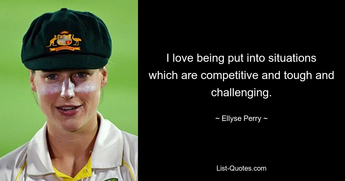 I love being put into situations which are competitive and tough and challenging. — © Ellyse Perry