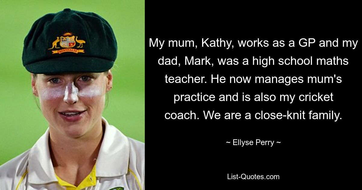 My mum, Kathy, works as a GP and my dad, Mark, was a high school maths teacher. He now manages mum's practice and is also my cricket coach. We are a close-knit family. — © Ellyse Perry