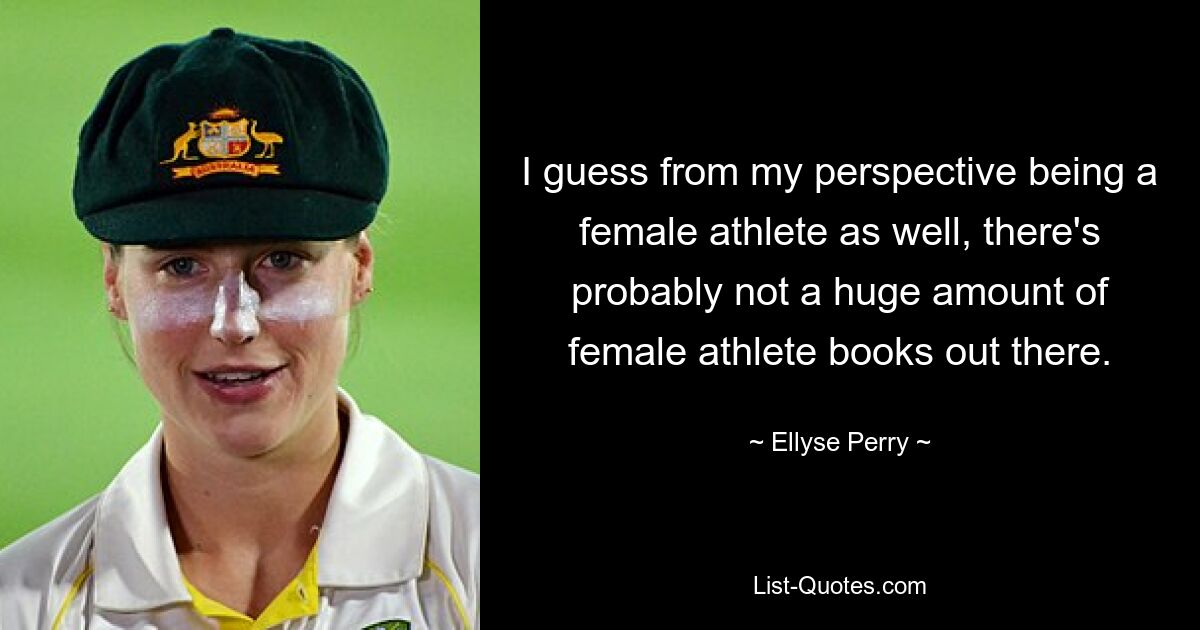 I guess from my perspective being a female athlete as well, there's probably not a huge amount of female athlete books out there. — © Ellyse Perry