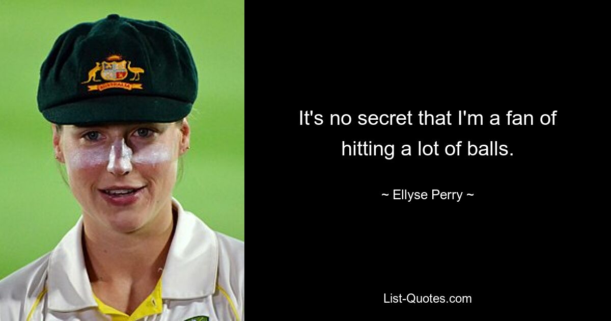 It's no secret that I'm a fan of hitting a lot of balls. — © Ellyse Perry