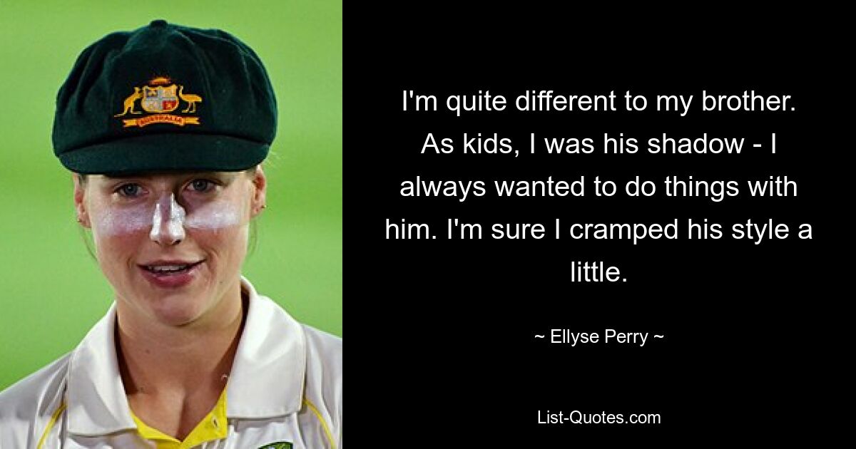 I'm quite different to my brother. As kids, I was his shadow - I always wanted to do things with him. I'm sure I cramped his style a little. — © Ellyse Perry