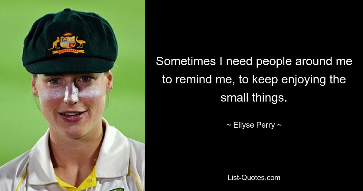 Sometimes I need people around me to remind me, to keep enjoying the small things. — © Ellyse Perry