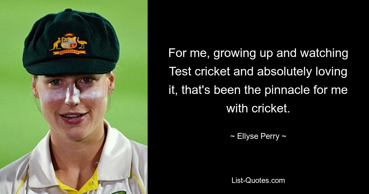 For me, growing up and watching Test cricket and absolutely loving it, that's been the pinnacle for me with cricket. — © Ellyse Perry