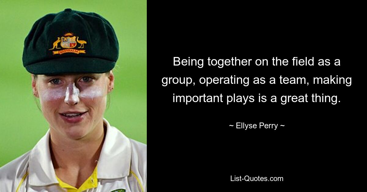 Being together on the field as a group, operating as a team, making important plays is a great thing. — © Ellyse Perry