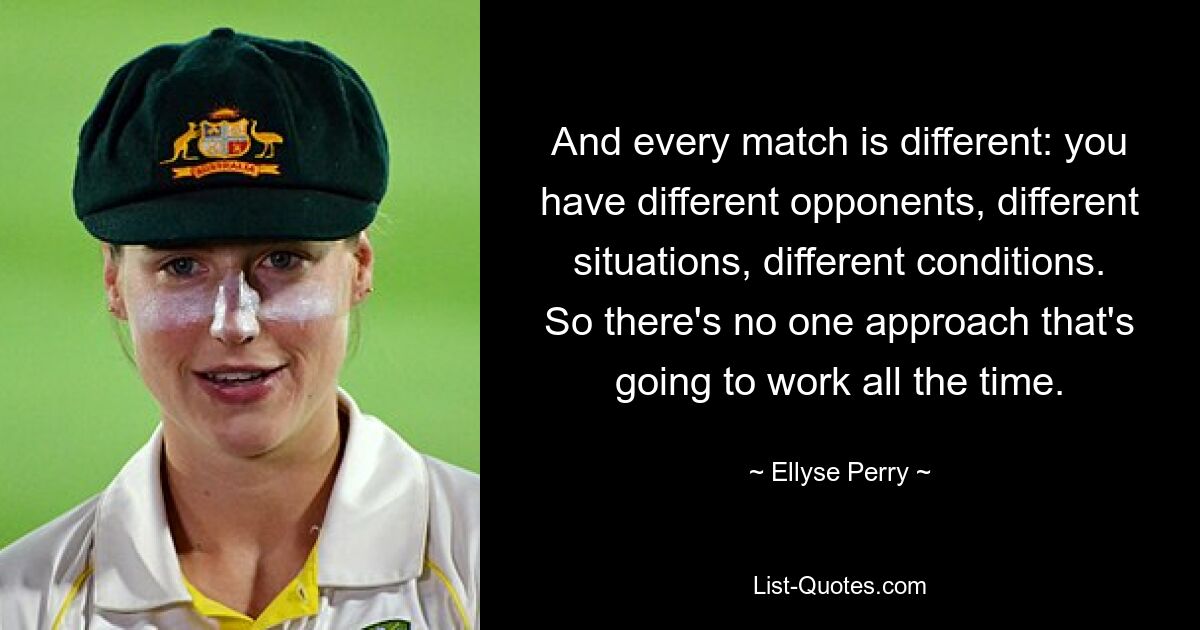 And every match is different: you have different opponents, different situations, different conditions. So there's no one approach that's going to work all the time. — © Ellyse Perry