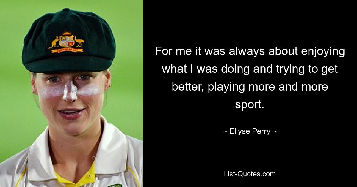 For me it was always about enjoying what I was doing and trying to get better, playing more and more sport. — © Ellyse Perry