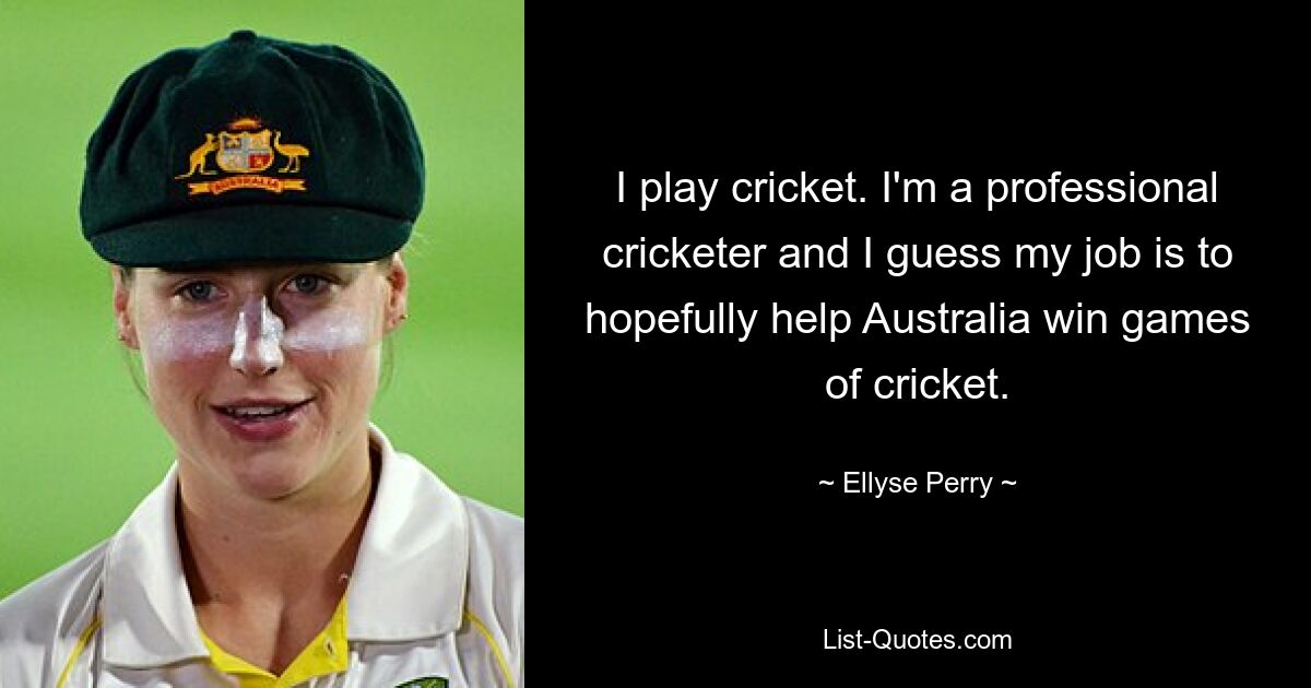 I play cricket. I'm a professional cricketer and I guess my job is to hopefully help Australia win games of cricket. — © Ellyse Perry