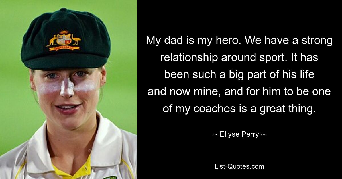 My dad is my hero. We have a strong relationship around sport. It has been such a big part of his life and now mine, and for him to be one of my coaches is a great thing. — © Ellyse Perry