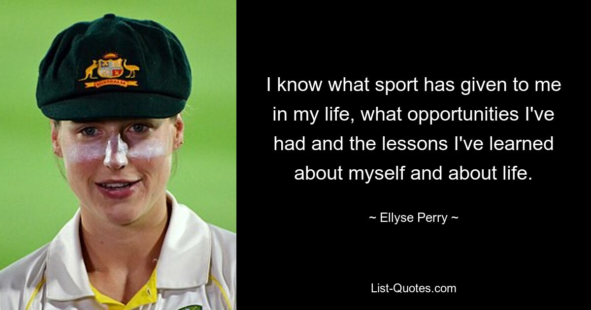 I know what sport has given to me in my life, what opportunities I've had and the lessons I've learned about myself and about life. — © Ellyse Perry