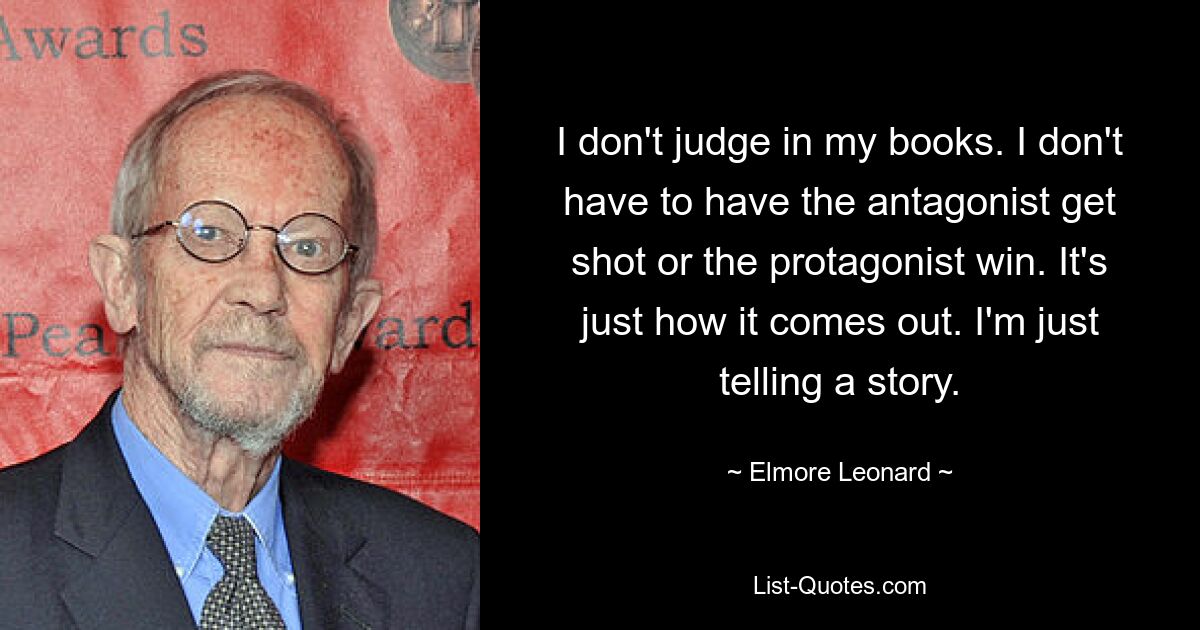 I don't judge in my books. I don't have to have the antagonist get shot or the protagonist win. It's just how it comes out. I'm just telling a story. — © Elmore Leonard