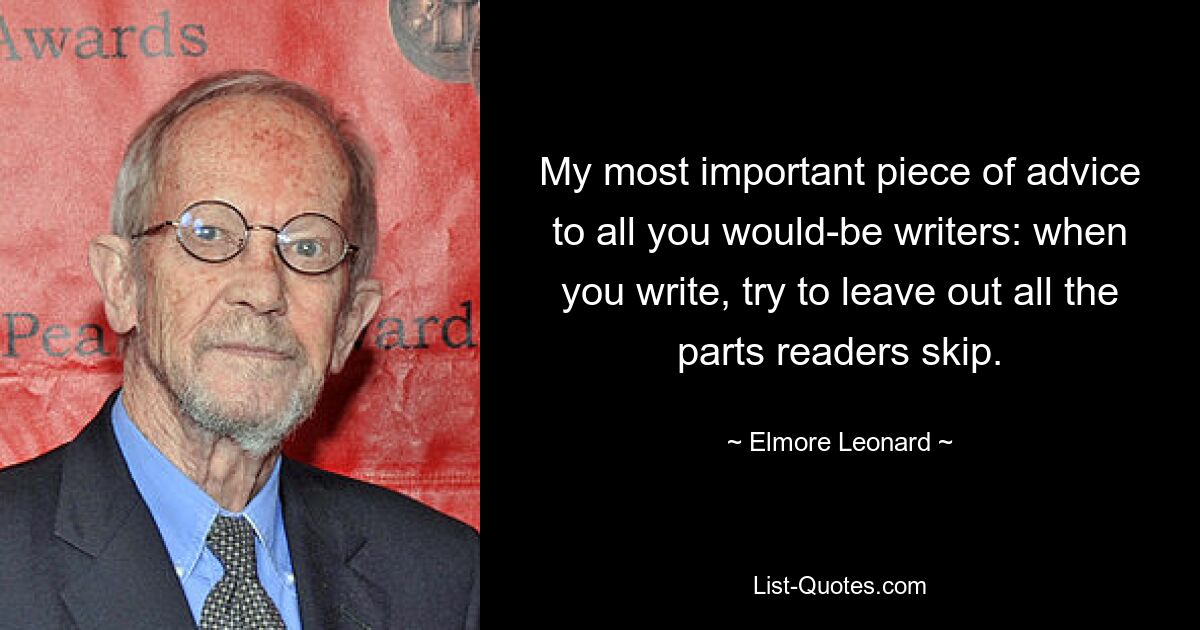 My most important piece of advice to all you would-be writers: when you write, try to leave out all the parts readers skip. — © Elmore Leonard