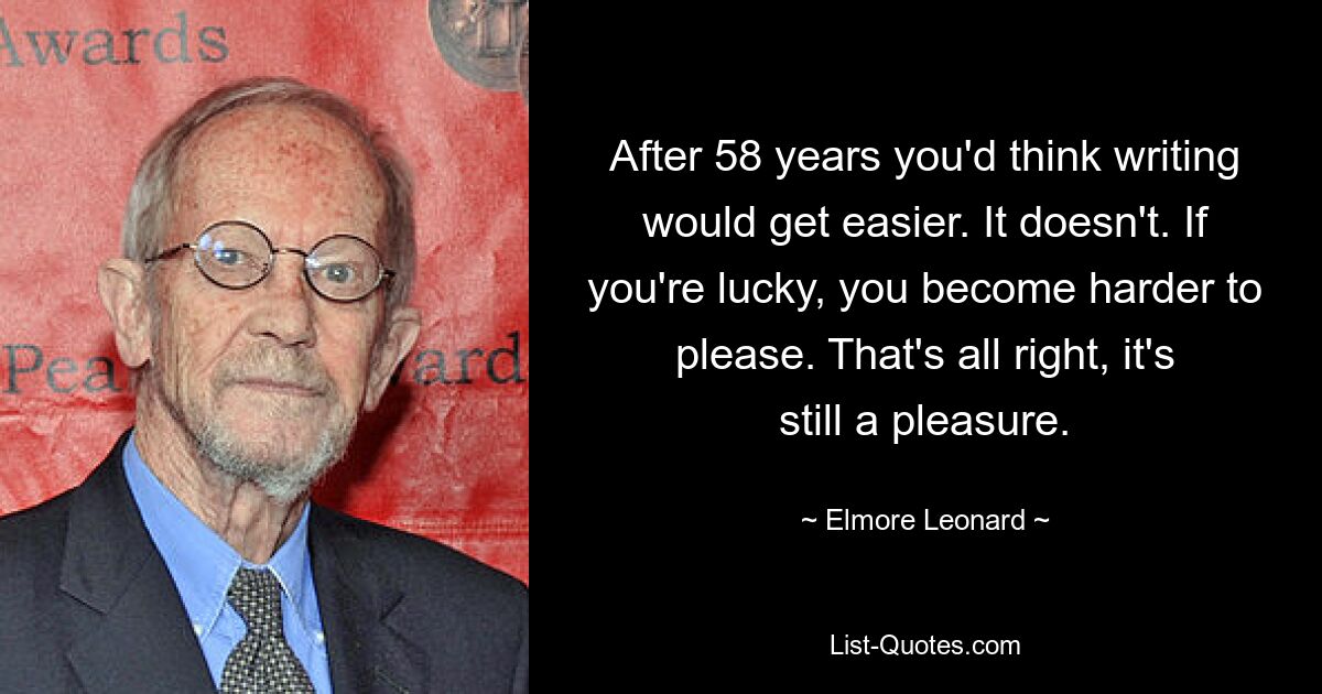 After 58 years you'd think writing would get easier. It doesn't. If you're lucky, you become harder to please. That's all right, it's still a pleasure. — © Elmore Leonard