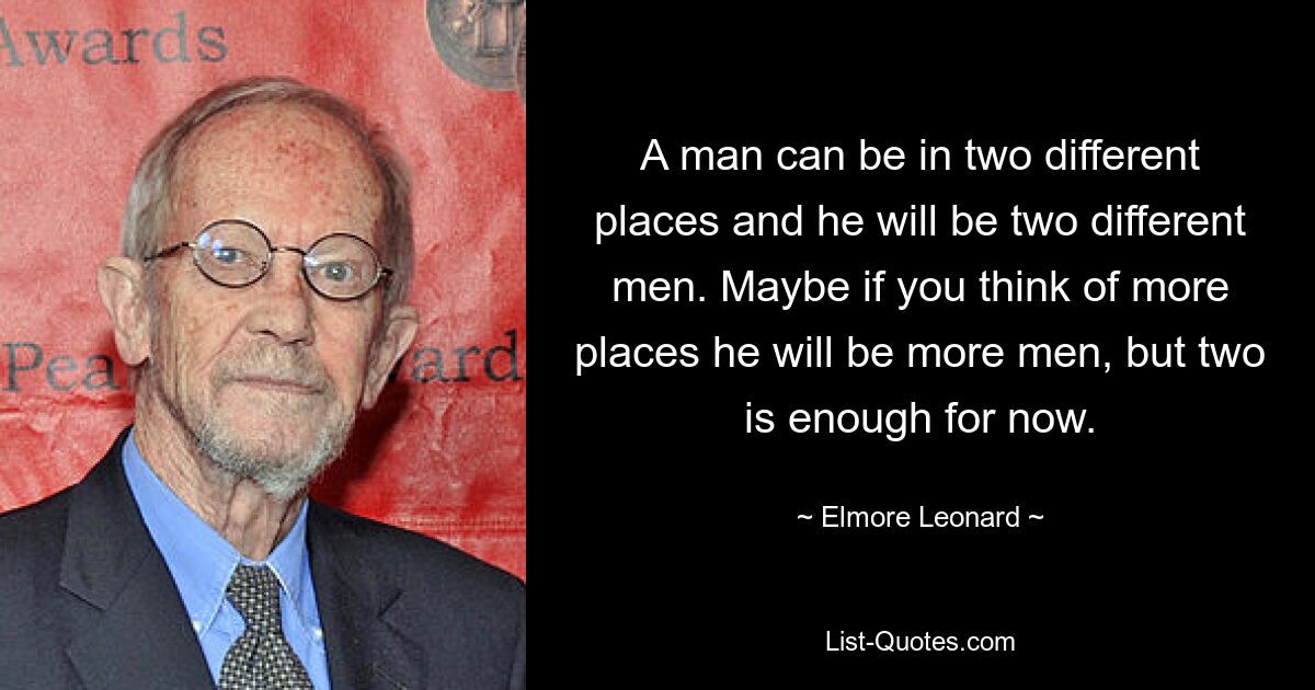 A man can be in two different places and he will be two different men. Maybe if you think of more places he will be more men, but two is enough for now. — © Elmore Leonard