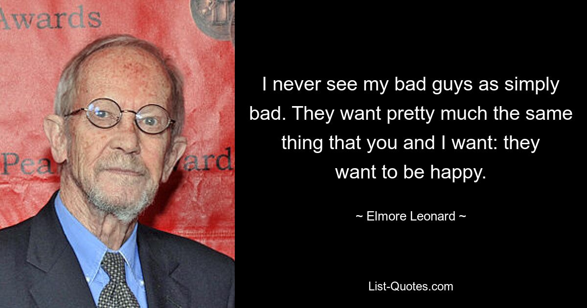 I never see my bad guys as simply bad. They want pretty much the same thing that you and I want: they want to be happy. — © Elmore Leonard