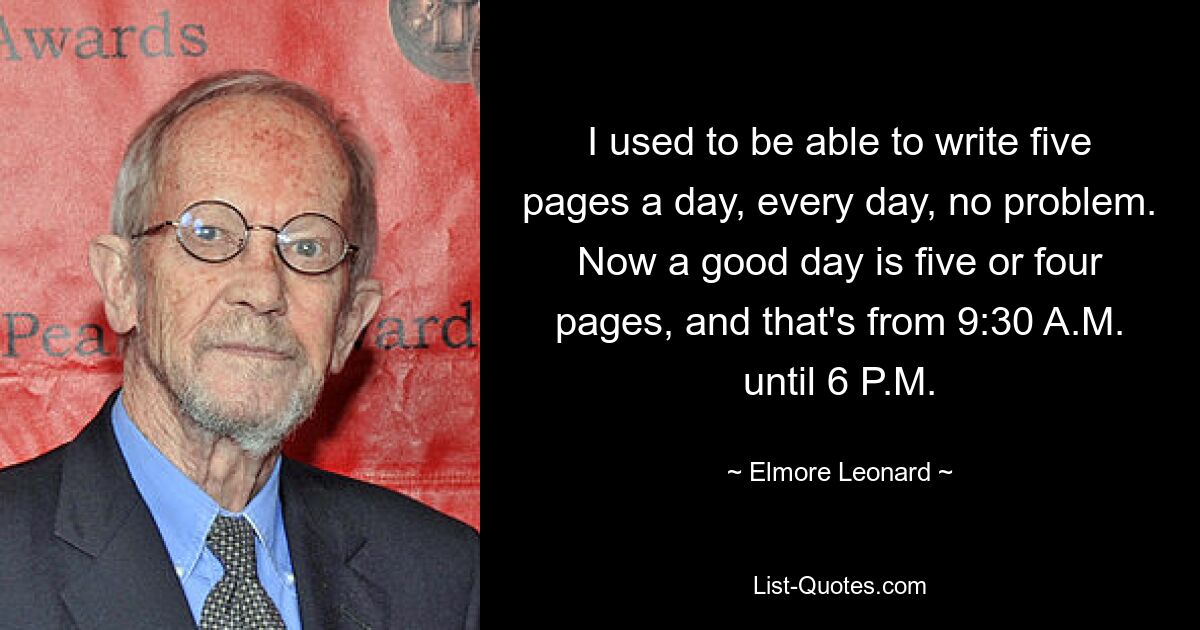 I used to be able to write five pages a day, every day, no problem. Now a good day is five or four pages, and that's from 9:30 A.M. until 6 P.M. — © Elmore Leonard