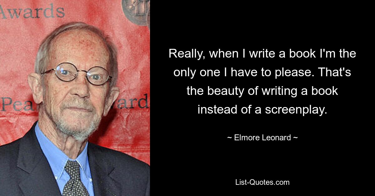 Really, when I write a book I'm the only one I have to please. That's the beauty of writing a book instead of a screenplay. — © Elmore Leonard