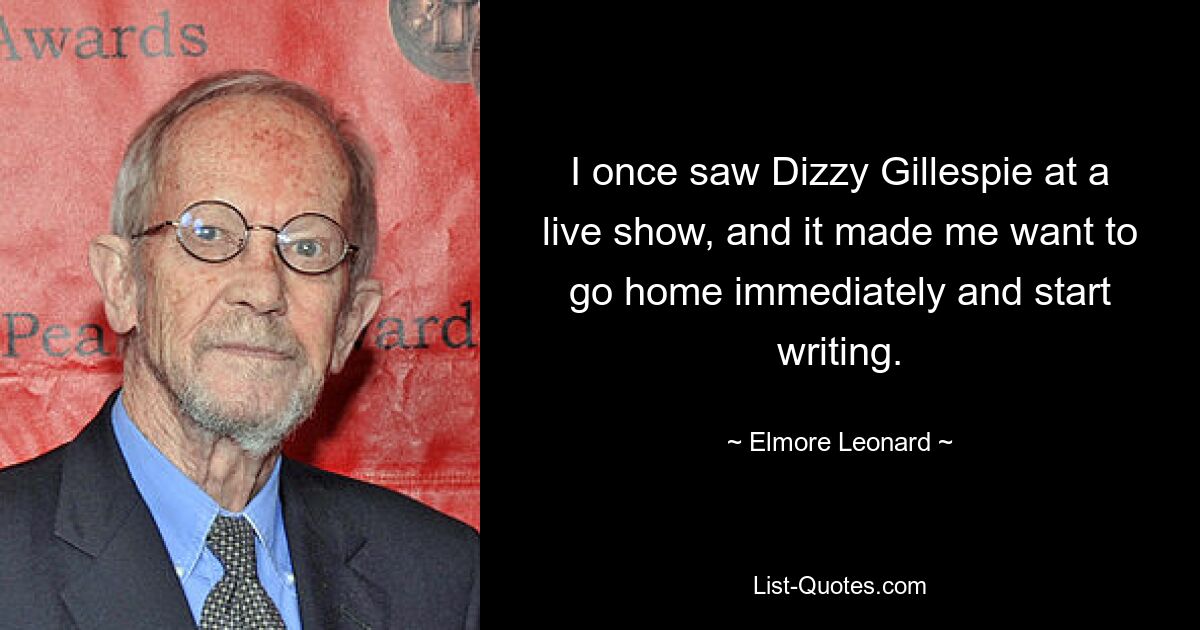 I once saw Dizzy Gillespie at a live show, and it made me want to go home immediately and start writing. — © Elmore Leonard