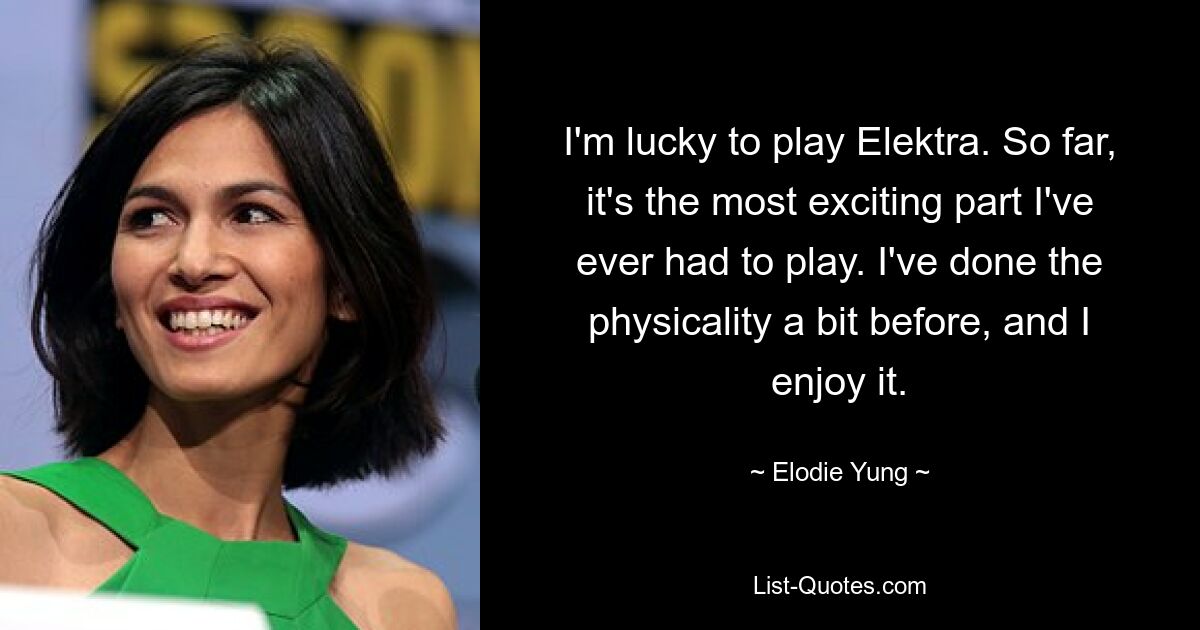 I'm lucky to play Elektra. So far, it's the most exciting part I've ever had to play. I've done the physicality a bit before, and I enjoy it. — © Elodie Yung