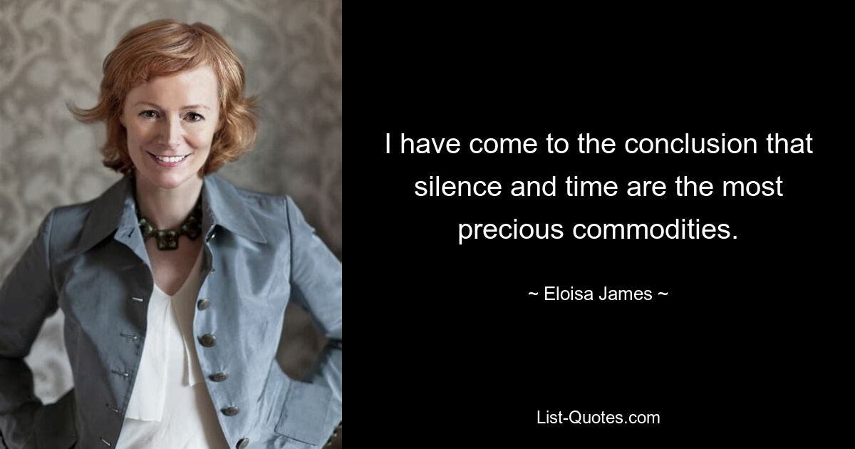 I have come to the conclusion that silence and time are the most precious commodities. — © Eloisa James