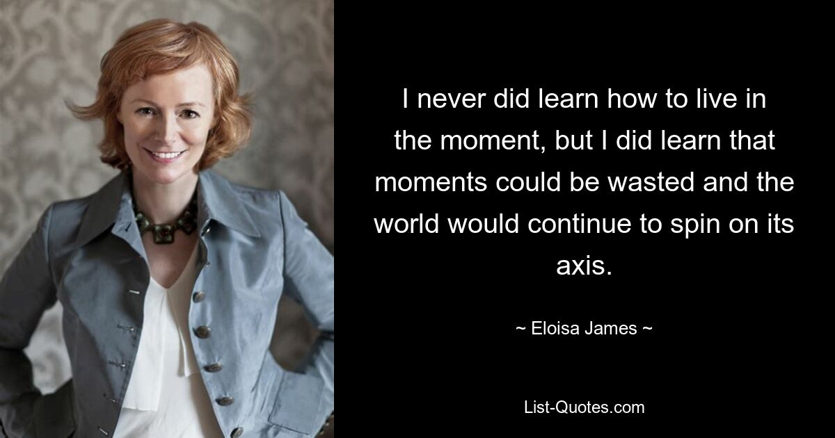 I never did learn how to live in the moment, but I did learn that moments could be wasted and the world would continue to spin on its axis. — © Eloisa James