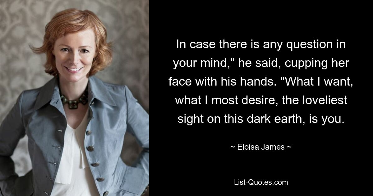 In case there is any question in your mind," he said, cupping her face with his hands. "What I want, what I most desire, the loveliest sight on this dark earth, is you. — © Eloisa James